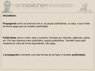 RESUMINDO:
Propaganda como os anúncios em si, as peças publicitárias, ou seja, o que é feito
de forma paga para se receber publicidade.
Publicidade como o meio, todo o conjunto, formado por veículos, agências, ações,
etc. Por isso dizemos meio publicitário, peças publicitárias. Também toda ação
recebida do meio de forma espontânea, não paga.
A propaganda é somente uma das formas de se fazer e receber publicidade.
 