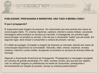 PUBLICIDADE, PROPAGANDA E MARKETING. SÃO TUDO A MESMA COISA?
O que é propaganda?
É responsável pela imagem da empresa. Um instrumento que atua através dos meios de
comunicação (rádio, TV, cinema, imprensa, outdoors, internet e outras mídias), veiculando
mensagens sobre produtos ou serviços ao mercado. A propaganda, em primeiro lugar,
busca divulgar um produto ou serviço, a fim de que o consumidor "saiba" que ele existe. Em
segundo lugar, deve induzir o consumidor a compra do produto / serviço.
É o efeito de propagar. É projetar a imagem da empresa no mercado, através dos meios de
comunicação disponíveis na comunidade: Televisão, rádio, cinema, imprensa, revistas,
outdoors, internet e outras mídias, divulgando os produtos ou serviços às diversas fatias de
mercado.
Segundo a Associação Americana de Propaganda: “Propaganda é a mensagem divulgada
em veículos de grande penetração (TV, rádio, revistas, jornais, etc) que tem por objetivo
criar ou reforçar imagens ou preferências na mente do consumidor, predispondo-o
favoravelmente em relação ao produto, serviço ou empresa patrocinadora”.
 