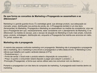 De que forma os conceitos de Marketing e Propaganda se assemelham e se
diferenciam?
Marketing é o grande guarda-chuva. É a estratégia geral, que abrange produto, sua adequação ao
mercado, preço, distribuição nos pontos-de-venda, etc. A Propaganda também é um dos itens
(ferramentas) do Marketing. Propaganda e Marketing se assemelham na medida da consistência, uma vez
que a Propaganda tem que, necessariamente, estar consistente com o planejamento de Marketing. E se
diferenciam na medida do escopo, pois o escopo de atuação do Marketing é muito mais amplo, incluindo
preço, produto, embalagem, distribuição etc, enquanto a Propaganda fica restrita aos anúncios em rádio,
TV, jornal, outdoor etc.
Marketing não é propaganda
A maioria das pessoas confunde marketing com propaganda. Marketing não é propaganda e propaganda
não é marketing. Se o marketing é uma árvore a propaganda é a folha desta árvore. O Marketing é uma
ciência que trabalha com quatro variáveis básicas (4 P’s):
- Produto/serviço (...);
- Ponto-de-venda: o local onde o produto estará a disposição do consumidor (...);
- Preço: é quanto o consumidor estará disposto a pagar para adquirir o produto (...);
-Promoção (Propaganda): a forma que vamos utilizar para nos comunicar com os clientes (...).
Portanto a propaganda é um dos itens do composto de marketing. A propaganda está inserida dentro do
marketing.
 