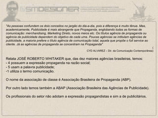 "As pessoas confundem os dois conceitos no jargão do dia-a-dia, pois a diferença é muito tênue. Mas,
academicamente, Publicidade é mais abrangente que Propaganda, englobando todas as formas de
comunicação: merchandising, Marketing Direto, novos meios etc. Os títulos agência de propaganda ou
agência de publicidade dependem do objetivo de cada uma. Poucas agências se intitulam agências de
publicidade, a maioria prefere o título agência de comunicação total, aquela que propõe o full service ao
cliente. Já as agências de propaganda se concentram na Propaganda"
(
CYD ALVAREZ – Dir. da Comunicação Contemporânea)
Relata JOSÉ ROBERTO WHITAKER que, das dez maiores agências brasileiras, temos:
- 4 possuem a expressão propaganda na razão social;
- 5 usam a palavra publicidade;
-1 utiliza o termo comunicação.
O nome da associação de classe é Associação Brasileira de Propaganda (ABP).
Por outro lado temos também a ABAP (Associação Brasileira das Agências de Publicidade).
Os profissionais do setor não adotam a expressão propagandistas e sim a de publicitários.
 