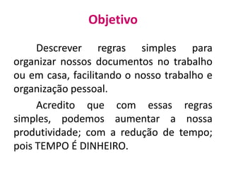 Objetivo
Descrever regras simples para
organizar nossos documentos no trabalho
ou em casa, facilitando o nosso trabalho e
organização pessoal.
Acredito que com essas regras
simples, podemos aumentar a nossa
produtividade; com a redução de tempo;
pois TEMPO É DINHEIRO.
 
