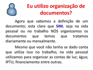 Eu utilizo organização de
documentos?
Agora que sabemos a definição de um
documento; esta claro que SIM, seja na vida
pessoal ou no trabalho NÓS organizamos os
documentos que temos que tratamos
diariamente ou mensalmente.
Mesmo que você não tenha se dado conta
que utiliza isso no trabalho; na vida pessoal
utilizamos para organizar as contas de luz; água;
IPTU; financiamento entre outras.
 