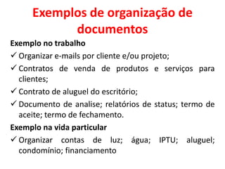 Exemplos de organização de
documentos
Exemplo no trabalho
Organizar e-mails por cliente e/ou projeto;
Contratos de venda de produtos e serviços para
clientes;
Contrato de aluguel do escritório;
Documento de analise; relatórios de status; termo de
aceite; termo de fechamento.
Exemplo na vida particular
Organizar contas de luz; água; IPTU; aluguel;
condomínio; financiamento
 