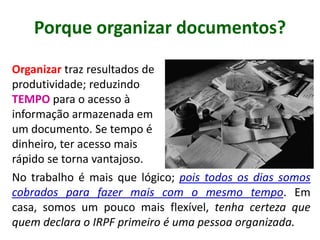 Porque organizar documentos?
Organizar traz resultados de
produtividade; reduzindo
TEMPO para o acesso à
informação armazenada em
um documento. Se tempo é
dinheiro, ter acesso mais
rápido se torna vantajoso.
No trabalho é mais que lógico; pois todos os dias somos
cobrados para fazer mais com o mesmo tempo. Em casa,
somos um pouco mais flexível, tenha certeza que quem
declara o IRPF primeiro é uma pessoa organizada.
 