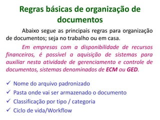 Abaixo segue as principais regras para organização
de documentos; seja no trabalho ou em casa.
Em empresas com a disponibilidade de recursos
financeiros, é possível a aquisição de sistemas para
auxiliar nesta atividade de gerenciamento e controle de
documentos, sistemas denominados de ECM ou GED.
 Nome do arquivo padronizado
 Pasta onde vai ser armazenado o documento
 Classificação por tipo / categoria
 Ciclo de vida/Workflow
Regras básicas de organização de
documentos
 