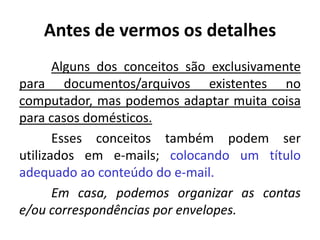 Antes de vermos os detalhes
Alguns dos conceitos são exclusivamente
para documentos/arquivos existentes no
computador, mas podemos adaptar muita coisa
para casos domésticos.
Esses conceitos também podem ser
utilizados em e-mails; colocando um título
adequado ao conteúdo do e-mail.
Em casa, podemos organizar as contas
e/ou correspondências por envelopes.
 