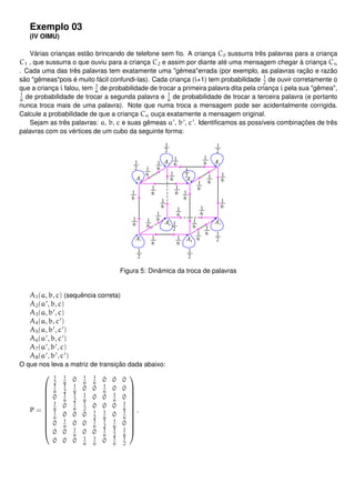 Exemplo 03
(IV OIMU)
Várias crianças estão brincando de telefone sem ﬁo. A criança C0 sussurra três palavras para a criança
C1 , que sussurra o que ouviu para a criança C2 e assim por diante até uma mensagem chegar à criança Cn
. Cada uma das três palavras tem exatamente uma "gêmea"errada (por exemplo, as palavras ração e razão
são "gêmeas"pois é muito fácil confundi-las). Cada criança (i+1) tem probabilidade 1
2
de ouvir corretamente o
que a criança i falou, tem 1
6
de probabilidade de trocar a primeira palavra dita pela criança i pela sua "gêmea",
1
6
de probabilidade de trocar a segunda palavra e 1
6
de probabilidade de trocar a terceira palavra (e portanto
nunca troca mais de uma palavra). Note que numa troca a mensagem pode ser acidentalmente corrigida.
Calcule a probabilidade de que a criança Cn ouça exatamente a mensagem original.
Sejam as três palavras: a, b, c e suas gêmeas a , b , c . Identiﬁcamos as possíveis combinações de três
palavras com os vértices de um cubo da seguinte forma:
Figura 5: Dinâmica da troca de palavras
A1(a, b, c) (sequência correta)
A2(a , b, c)
A3(a, b , c)
A4(a, b, c )
A5(a, b , c )
A6(a , b, c )
A7(a , b , c)
A8(a , b , c )
O que nos leva a matriz de transição dada abaixo:
P =












1
2
1
6
0 1
6
1
6
0 0 0
1
6
1
2
1
6
0 0 1
6
0 0
0 1
6
1
2
1
6
0 0 1
6
0
1
6
0 1
6
1
2
0 0 0 1
6
1
6
0 0 0 1
2
1
6
0 1
6
0 1
6
0 0 1
6
1
2
1
6
0
0 0 1
6
0 0 1
6
1
2
1
6
0 0 0 1
6
1
6
0 1
6
1
2












.
 