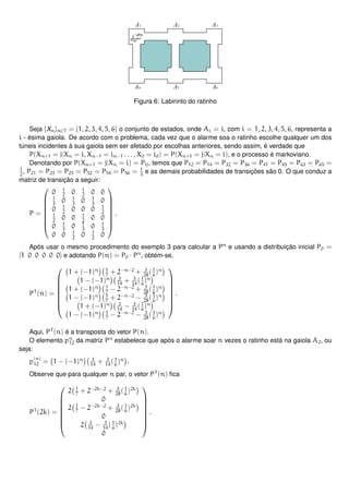 Figura 6: Labirinto do ratinho
Seja {Xn}n∈T = {1, 2, 3, 4, 5, 6} o conjunto de estados, onde Ai = i, com i = 1, 2, 3, 4, 5, 6, representa a
i - ésima gaiola. De acordo com o problema, cada vez que o alarme soa o ratinho escolhe qualquer um dos
túneis incidentes à sua gaiola sem ser afetado por escolhas anteriores, sendo assim, é verdade que
P(Xn+1 = j|Xn = i, Xn−1 = in−1 . . . , X0 = i0) = P(Xn+1 = j|Xn = i), e o processo é markoviano.
Denotando por P(Xn+1 = j|Xn = i) = Pij, temos que P12 = P14 = P32 = P36 = P41 = P45 = P63 = P65 =
1
2
, P21 = P23 = P25 = P52 = P54 = P56 = 1
3
e as demais probabilidades de transições são 0. O que conduz a
matriz de transição a seguir:
P =








0 1
2
0 1
2
0 0
1
3
0 1
3
0 1
3
0
0 1
2
0 0 0 1
2
1
2
0 0 1
2
0 0
0 1
3
0 1
3
0 1
3
0 0 1
2
0 1
2
0








.
Após usar o mesmo procedimento do exemplo 3 para calcular a Pn
e usando a distribuição inicial P0 =
[1 0 0 0 0 0] e adotando P(n) = P0 · Pn
, obtém-se,
PT
(n) =








1 + (−1)n 1
7
+ 2−n−2
+ 3
28
(1
6
)n
1 − (−1)n 3
14
+ 3
14
(1
6
)n
1 + (−1)n 1
7
− 2−n−2
+ 3
28
(1
6
)n
1 − (−1)n 1
7
+ 2−n−2
− 3
28
(1
6
)n
1 + (−1)n 3
14
− 3
14
(1
6
)n
1 − (−1)n 1
7
− 2−n−2
− 3
28
(1
6
)n








.
Aqui, PT
(n) é a transposta do vetor P(n).
O elemento pn
12 da matriz Pn
estabelece que após o alarme soar n vezes o ratinho está na gaiola A2, ou
seja:
p
(n)
12 = 1 − (−1)n 3
14
+ 3
14
(1
6
)n
.
Observe que para qualquer n par, o vetor PT
(n) ﬁca
PT
(2k) =








2 1
7
+ 2−2k−2
+ 3
28
(1
6
)2k
0
2 1
7
− 2−2k−2
+ 3
28
(1
6
)2k
0
2 3
14
− 3
14
(1
6
)2k
0








.
 