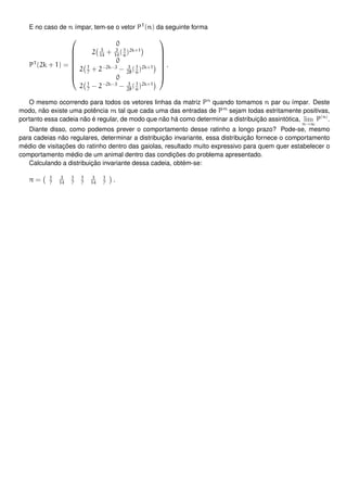 E no caso de n ímpar, tem-se o vetor PT
(n) da seguinte forma
PT
(2k + 1) =








0
2 3
14
+ 3
14
(1
6
)2k+1
0
2 1
7
+ 2−2k−3
− 3
28
(1
6
)2k+1
0
2 1
7
− 2−2k−3
− 3
28
(1
6
)2k+1








.
O mesmo ocorrendo para todos os vetores linhas da matriz Pn
quando tomamos n par ou ímpar. Deste
modo, não existe uma potência m tal que cada uma das entradas de Pm
sejam todas estritamente positivas,
portanto essa cadeia não é regular, de modo que não há como determinar a distribuição assintótica, lim
n→∞
P(n)
.
Diante disso, como podemos prever o comportamento desse ratinho a longo prazo? Pode-se, mesmo
para cadeias não regulares, determinar a distribuição invariante, essa distribuição fornece o comportamento
médio de visitações do ratinho dentro das gaiolas, resultado muito expressivo para quem quer estabelecer o
comportamento médio de um animal dentro das condições do problema apresentado.
Calculando a distribuição invariante dessa cadeia, obtém-se:
π = 1
7
3
14
1
7
1
7
3
14
1
7
.
 