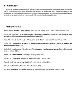 6 Conclusão
O uso de softwares para simulações tem gerado resultados interessantes em diversas áreas do conheci-
mento. No contexto de processos aleatórios isto não deixa de ser verdade. Com o surgimento de computa-
dores cada vez mais rápidos tem sido possível obter resultados satisfatórios em ambientes estocásticos onde
antes do advento computacional era impraticável devido as diﬁculdades algébbricas.
REFERÊNCIAS
Anton, Howard, Álgebra Linear Aplicada, trad Claus Ivo Doering. 8. ed. - Porto Alegre: Bookman, 2001.
Ferrari, P.A. e Galves, J.A., Acoplamento em Processos Estocásticos, Notas para um minicurso apre-
sentado na XIII Escuela Venezolana de Matematicas, 2000.
Hoel, P. G., Port, S. C. e Stone, C. J. Introduction to stochastic processes, Waveland Press,1986.
Júnior, V.V., Concentração de Massa da Medida Invariante de uma Classe de Caderas de Markov. Dis-
sertação de Mestrado, 2006.
Mello, M. P. ; dos Santos, J. P. O. e Murari, I. T.C. Introdução à análise combinatória , Editora Ciência Mod-
erna, 1a Edição - 2008.
Norris, J.R., Markov Chains, Cambridge University Press,1998.
RIPLEY, B.D., Stochastic Simulation, Wiley-Interscience,1a
edição, 2006.
Ross, S. M., A ﬁrst course in probability, Prentice Hall; 8a edição , 2009.
Ross, S. M., Simulation, Academic Press, 4a edição, 2006.
S.H. Ross, Stochastic Processes, Wiley Series in Probability and Mathematical Statistics, 1996.
 