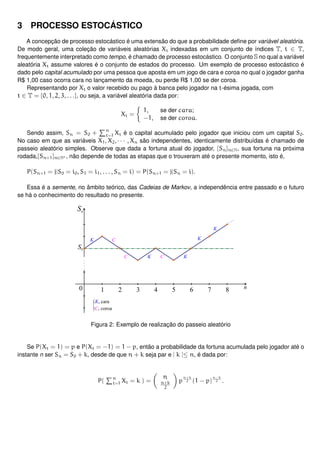 3 PROCESSO ESTOCÁSTICO
A concepção de processo estocástico é uma extensão do que a probabilidade deﬁne por variável aleatória.
De modo geral, uma coleção de variáveis aleatórias Xt indexadas em um conjunto de índices T, t ∈ T,
frequentemente interpretado como tempo, é chamado de processo estocástico. O conjunto S no qual a variável
aleatória Xt assume valores é o conjunto de estados do processo. Um exemplo de processo estocástico é
dado pelo capital acumulado por uma pessoa que aposta em um jogo de cara e coroa no qual o jogador ganha
R$ 1,00 caso ocorra cara no lançamento da moeda, ou perde R$ 1,00 se der coroa.
Representando por Xt o valor recebido ou pago à banca pelo jogador na t-ésima jogada, com
t ∈ T = {0, 1, 2, 3, . . .}, ou seja, a variável aleatória dada por:
Xt =
1, se der cara;
−1, se der coroa.
Sendo assim, Sn = S0 + n
t=1 Xt é o capital acumulado pelo jogador que iniciou com um capital S0.
No caso em que as variáveis X1, X2, · · · , Xn são independentes, identicamente distribuídas é chamado de
passeio aleatório simples. Observe que dada a fortuna atual do jogador, {Sn}n∈N, sua fortuna na próxima
rodada,{Sn+1}n∈N∗ , não depende de todas as etapas que o trouxeram até o presente momento, isto é,
P(Sn+1 = j|S0 = i0, S1 = i1, . . . , Sn = i) = P(Sn+1 = j|Sn = i).
Essa é a semente, no âmbito teórico, das Cadeias de Markov, a independência entre passado e o futuro
se há o conhecimento do resultado no presente.
Figura 2: Exemplo de realização do passeio aleatório
Se P(Xt = 1) = p e P(Xt = −1) = 1 − p, então a probabilidade da fortuna acumulada pelo jogador até o
instante n ser Sn = S0 + k, desde de que n + k seja par e | k |≤ n, é dada por:
P( n
t=1 Xt = k ) =
n
n+k
2
p
n+k
2 (1 − p)
n−k
2 .
 