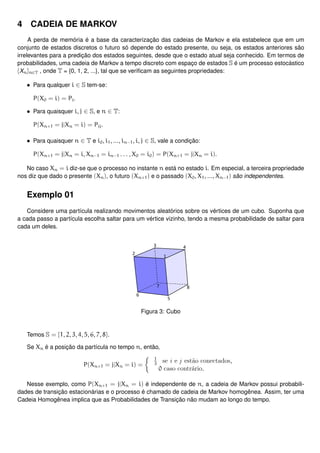 4 CADEIA DE MARKOV
A perda de memória é a base da caracterização das cadeias de Markov e ela estabelece que em um
conjunto de estados discretos o futuro só depende do estado presente, ou seja, os estados anteriores são
irrelevantes para a predição dos estados seguintes, desde que o estado atual seja conhecido. Em termos de
probabilidades, uma cadeia de Markov a tempo discreto com espaço de estados S é um processo estocástico
{Xn}n∈T , onde T = {0, 1, 2, ...}, tal que se veriﬁcam as seguintes propriedades:
• Para qualquer i ∈ S tem-se:
P(X0 = i) = Pi.
• Para quaisquer i, j ∈ S, e n ∈ T:
P(Xn+1 = j|Xn = i) = Pij.
• Para quaisquer n ∈ T e i0, i1, ..., in−1, i, j ∈ S, vale a condição:
P(Xn+1 = j|Xn = i, Xn−1 = in−1 . . . , X0 = i0) = P(Xn+1 = j|Xn = i).
No caso Xn = i diz-se que o processo no instante n está no estado i. Em especial, a terceira propriedade
nos diz que dado o presente (Xn), o futuro (Xn+1) e o passado (X0, X1, ..., Xn−1) são independentes.
Exemplo 01
Considere uma partícula realizando movimentos aleatórios sobre os vértices de um cubo. Suponha que
a cada passo a partícula escolha saltar para um vértice vizinho, tendo a mesma probabilidade de saltar para
cada um deles.
Figura 3: Cubo
Temos S = {1, 2, 3, 4, 5, 6, 7, 8}.
Se Xn é a posição da partícula no tempo n, então,
P(Xn+1 = j|Xn = i) =
1
3
se i e j estão conectados,
0 caso contrário.
Nesse exemplo, como P(Xn+1 = j|Xn = i) é independente de n, a cadeia de Markov possui probabili-
dades de transição estacionárias e o processo é chamado de cadeia de Markov homogênea. Assim, ter uma
Cadeia Homogênea implica que as Probabilidades de Transição não mudam ao longo do tempo.
 