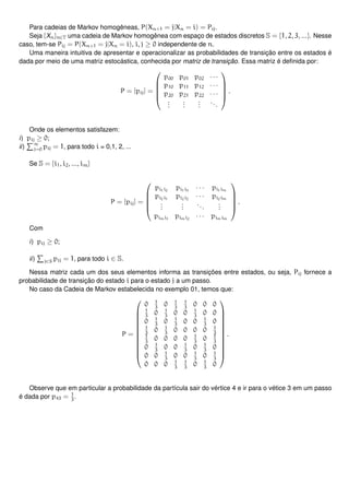 Para cadeias de Markov homogêneas, P(Xn+1 = j|Xn = i) = Pij.
Seja {Xn}n∈T uma cadeia de Markov homogênea com espaço de estados discretos S = {1, 2, 3, ...}. Nesse
caso, tem-se Pij = P(Xn+1 = j|Xn = i), i, j ≥ 0 independente de n.
Uma maneira intuitiva de apresentar e operacionalizar as probabilidades de transição entre os estados é
dada por meio de uma matriz estocástica, conhecida por matriz de transição. Essa matriz é deﬁnida por:
P = [pij] =





p00 p01 p02 · · ·
p10 p11 p12 · · ·
p20 p21 p22 · · ·
...
...
...
...





.
Onde os elementos satisfazem:
i) pij ≥ 0;
ii)
∞
j=0 pij = 1, para todo i = 0,1, 2, ...
Se S = {i1, i2, ..., im}
P = [pij] =





pi1i2
pi1i3
· · · pi1im
pi2i1
pi2i2
· · · pi2im
...
...
...
...
pimi1
pimi2
· · · pimim





.
Com
i) pij ≥ 0;
ii) j∈S pij = 1, para todo i ∈ S.
Nessa matriz cada um dos seus elementos informa as transições entre estados, ou seja, Pij fornece a
probabilidade de transição do estado i para o estado j a um passo.
No caso da Cadeia de Markov estabelecida no exemplo 01, temos que:
P =












0 1
3
0 1
3
1
3
0 0 0
1
3
0 1
3
0 0 1
3
0 0
0 1
3
0 1
3
0 0 1
3
0
1
3
0 1
3
0 0 0 0 1
3
1
3
0 0 0 0 1
3
0 1
3
0 1
3
0 0 1
3
0 1
3
0
0 0 1
3
0 0 1
3
0 1
3
0 0 0 1
3
1
3
0 1
3
0












.
Observe que em particular a probabilidade da partícula sair do vértice 4 e ir para o vétice 3 em um passo
é dada por p43 = 1
3
.
 