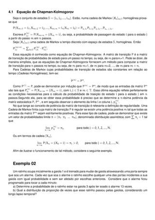 4.1 Equação de Chapman-Kolmogorov
Seja o conjunto de estados S = {i1, i2, ..., im}. Estão, numa cadeia de Markov {Xn}n∈T homogênea prova-
se que
P(Xm+1 = i1, Xm+2 = i2, ..., Xm+n = in|Xm = i0) = Pi0,i1
Pi1,i2
Pi2,i3
...Pin−1,in .
Escreva P
(n)
i,j = P(Xm+n = j|Xm = i), ou seja, a probabilidade de passagem do estado i para o estado j
a partir do passo m em n passos.
Seja {Xn}n∈T uma cadeia de Markov a tempo discreto com espaço de estados S, homogênea. Então
P
(m+n)
i,j = k∈S P
(m)
i,k · P
(n)
k,j .
Essa equação é conhecida como equação de Chapman-Kolmogorov. A matriz de transição P é a matriz
de transição de probabilidades de estado para um passo no tempo, ou seja, de m param+1. Pode se dizer, de
maneira simplista, que as equações de Chapman-Kolmogorov fornecem um método para computar a matriz
de transição para n passos no tempo, ou seja, de m para m+1, de m para m+2, ..., de m para m + n.
Para Cadeias de Markov cujas probabilidades de transição de estados são constantes em relação ao
tempo (Cadeias Homogêneas), tem-se:
P(n)
= Pn
.
Como P(1)
= P, pode-se demonstrar por indução que P(n)
= Pn
, de modo que as entradas da matriz Pn
são tais que P
(n)
ij = P(Xn+m = j|Xm = i), com i, j ∈ S e m ∈ T. Essa última equação reﬂete perfeitamente
as condições necessárias para o cálculo da probabilidade de trasição do estado i para o estado j em n
passos.Segundo ela, para se obter essa probabilidade é preciso que se determine a n-ésima potência da
matriz estocástica P, Pn
, e em seguida observar o elemento da linha i e coluna j, p
(n)
ij .
No que tange ao conceito de potência da matriz de transição é relevante a deﬁnição de regularidade. Uma
Cadeia de Markov ﬁnita cuja matriz de transição P é regular se existir uma potência positiva m tal que todas as
entradas da matriz Pm
sejam estritamente positivas. Para esse tipo de cadeia, pode-se demonstrar que existe
um vetor de probabilidades limite π = [π1 π2 ... πN], denominada distribuição assintótica, com πj = 1 tal
que
lim
n→∞
p
(n)
ij = πj, para todo j = 0, 1, 2, ..., N.
Ou em termos de cadeia {Xn},
lim
n→∞
P(Xn = j|X0 = i) = πj > 0, para todo j = 0, 1, 2, ..., N.
Aﬁm de ilustrar o funcionamento de tal método, considere o seguinte exemplo.
Exemplo 02
Um ratinho ocupa inicialmente a gaiola 1 e é treinado para mudar de gaiola atravessando uma porta sempre
que soa um alarme. Cada vez que soa o alarme o ratinho escolhe qualquer uma das portas incidentes a sua
gaiola com igual probabilidade e sem ser afetado por escolhas anteriores. Considere que o alarme ﬁcou
programado para tocar a cada minuto:
a) Determine a probabilidade de o ratinho estar na gaiola 3 após ter soado o alarme 13 vezes.
b) Qual a distribuição da proporção de vezes que esse ratinho passou pelas gaiolas, considerando um
longo lapso temporal?
 