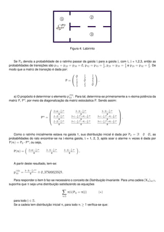 Figura 4: Labirinto
Se Pij denota a probabilidade de o ratinho passar da gaiola i para a gaiola j, com i, j = 1,2,3, então as
probabilidades de transições são p11 = p22 = p33 = 0, p12 = p13 = 1
2
, p21 = p31 = 1
3
e p23 = p32 = 2
3
. De
modo que a matriz de transição é dada por:
P =


0 1
2
1
2
1
3
0 2
3
1
3
2
3
0

 .
a) O propósito é determinar o elemento p
(13)
13 . Para tal, determina-se primeiramente a n-ésima potência da
matriz P, Pn
, por meio da diagonalização da matriz estocástica P. Sendo assim:
Pn
=




2+6(− 1
3
)n
8
3−3(− 1
3
)n
8
3−3(−1
3
)n
8
2−2(− 1
3
)n
8
3+(−1
3
)n+4(−2
3
)n
8
3+(−1
3
)n−4(− 2
3
)n
8
2−2(− 1
3
)n
8
3+(−1
3
)n−4(−2
3
)n
8
3+(−1
3
)n+4(− 2
3
)n
8



 .
Como o ratinho inicialmente estava na gaiola 1, sua distribuição inicial é dada por P0 = [1 0 0], as
probabilidades do rato encontrar-se na i-ésima gaiola, i = 1, 2, 3, após soar o alarme n vezes é dada por
P(n) = P0 · Pn
, ou seja,
P(n) = 2+6(− 1
3
)n
8
3−3(− 1
3
)n
8
3−3(−1
3
)n
8
.
A partir deste resultado, tem-se:
p
(13)
13 =
3−3(− 1
3
)13
8
∼= 0, 37500023521.
Para responder o item b faz-se necessário o conceito de Distribuição Invariante. Para uma cadeia {Xn}n∈T,
suponha que π seja uma distribuição satisfazendo as equações
i∈S
π(i)Pij = π(j) (∗)
para todo j ∈ S.
Se a cadeia tem distribuição inicial π, para todo n ≥ 1 veriﬁca-se que:
 