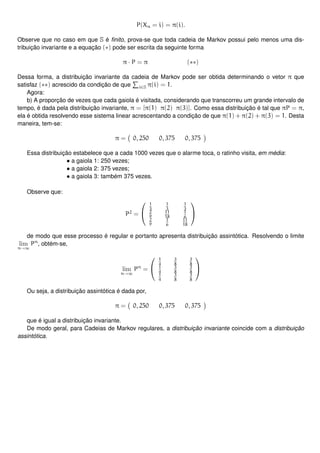 P(Xn = i) = π(i).
Observe que no caso em que S é ﬁnito, prova-se que toda cadeia de Markov possui pelo menos uma dis-
tribuição invariante e a equação (∗) pode ser escrita da seguinte forma
π · P = π (∗∗)
Dessa forma, a distribuição invariante da cadeia de Markov pode ser obtida determinando o vetor π que
satisfaz (∗∗) acrescido da condição de que i∈S π(i) = 1.
Agora:
b) A proporção de vezes que cada gaiola é visitada, considerando que transcorreu um grande intervalo de
tempo, é dada pela distribuição invariante, π = [π(1) π(2) π(3)]. Como essa distribuição é tal que πP = π,
ela é obtida resolvendo esse sistema linear acrescentando a condição de que π(1) + π(2) + π(3) = 1. Desta
maneira, tem-se:
π = 0, 250 0, 375 0, 375
Essa distribuição estabelece que a cada 1000 vezes que o alarme toca, o ratinho visita, em média:
• a gaiola 1: 250 vezes;
• a gaiola 2: 375 vezes;
• a gaiola 3: também 375 vezes.
Observe que:
P2
=


1
3
1
3
1
3
2
9
11
18
1
6
2
9
1
6
11
18


de modo que esse processo é regular e portanto apresenta distribuição assintótica. Resolvendo o limite
lim
n→∞
Pn
, obtém-se,
lim
n→∞
Pn
=


1
4
3
8
3
8
1
4
3
8
3
8
1
4
3
8
3
8


Ou seja, a distribuição assintótica é dada por,
π = 0, 250 0, 375 0, 375
que é igual a distribuição invariante.
De modo geral, para Cadeias de Markov regulares, a distribuição invariante coincide com a distribuição
assintótica.
 