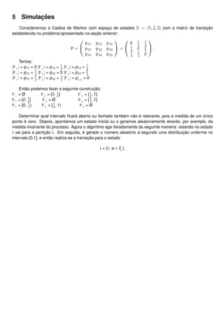 5 Simulações
Consideremos a Cadeia de Markov com espaço de estados S = {1, 2, 3} com a matriz de transição
estabelecida no problema apresentado na seção anterior:
P =


p11 p12 p13
p21 p22 p23
p31 p32 p33

 =


0 1
2
1
2
1
3
0 2
3
1
3
2
3
0

 .
Temos:
|I1
1
| = p11 = 0 |I1
2
| = p12 = 1
2
|I1
3
| = p13 = 1
2
|I2
1
| = p21 = 1
3
|I2
2
| = p22 = 0 |I2
3
| = p23 = 2
3
|I3
1
| = p31 = 1
3
|I3
2
| = p32 = 2
3
|I3
3
| = p3,3
= 0
Então podemos fazer a seguinte construção:
I1
1
= Ø I1
2
= [0, 1
2
] I1
3
= [1
2
, 1]
I2
1
= [0, 1
3
] I2
2
= Ø I2
3
= [1
3
, 1]
I3
1
= [0, 1
3
) I3
2
= [1
3
, 1) I3
3
= Ø
Determinar qual intervalo ﬁcará aberto ou fechado também não é relevante, pois a medida de um único
ponto é zero. Depois, apontamos um estado inicial ou o geramos aleatoriamente através, por exemplo, da
medida invariante do processo. Agora o algoritmo age iteradamente da seguinte maneira: estando no estado
i vai para a partição i. Em seguida, é gerado o número aleatório a segundo uma distribuição uniforme no
intervalo [0,1], e então realiza-se a transição para o estado
j = {j: a ∈ Ii
j }.
 