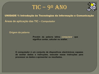 TIC – 9º anoUNIDADE 1: Introdução às Tecnologias da Informação e ComunicaçãoÁreas de aplicação das TIC – ComputadorOrigem da palavraProvém da palavra latina computare, que significa contar, calcular ou avaliar.O computador é um conjunto de dispositivos electrónicos capazes de aceitar dados e instruções, executar essas instruções para processar os dados e apresentar os resultados.