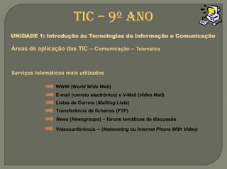 TIC – 9º anoUNIDADE 1: Introdução às Tecnologias da Informação e ComunicaçãoÁreas de aplicação das TIC – Comunicação –TelemáticaServiços telemáticos mais utilizadosWWW (World Wide Web)E-mail (correio electrónico) e V-Mail (Video Mail)Listas de Correio (Mailling Lists)Transferência de ficheiros (FTP)News (Newsgroups) – fóruns temáticos de discussãoVideoconferência – (Netmeeting ou Internet Phone With Video)