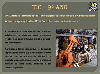 A robótica é a área que estuda o desen-volvimento de sistemas electromecânicos (robôs) nos quais intervêm meios e proces-sos informáticos.A utilização destes dispositivos é de grande importância sempre que é necessário realizar tarefas com o máximo de eficiência e precisão ou aceder a lugares onde a presença humana se torna difícil, arriscada e até mesmo impossível.TIC – 9º anoUNIDADE 1: Introdução às Tecnologias da Informação e ComunicaçãoÁreas de aplicação das TIC – Controlo e automação– Robótica