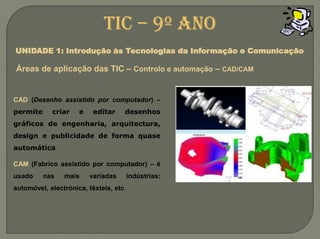 CAD (Desenho assistido por computador) –permite criar e editar desenhos gráficos de engenharia, arquitectura, design e publicidade de forma quase automáticaCAM (Fabrico assistido por computador) – é usado nas mais variadas indústrias: automóvel, electrónica, têxteis, etcTIC – 9º anoUNIDADE 1: Introdução às Tecnologias da Informação e ComunicaçãoÁreas de aplicação das TIC – Controlo e automação– CAD/CAM