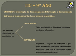 HARDWARETodos os dispositivos físicos que constituem um sistema informático.Os sistemas informáticos são constituídos porSOFTWAREProgramas – conjunto de instruções – que gerem e controlam o hardware, de uma forma organizada, para que o computador possa funcionar convenientemente.TIC – 9º anoUNIDADE 1: Introdução às Tecnologias da Informação e ComunicaçãoEstrutura e funcionamento de um sistemainformático