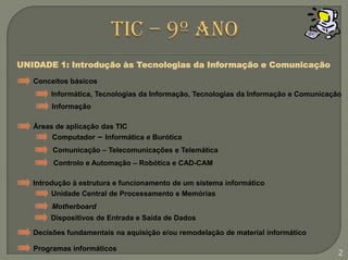 TIC – 9º anoUNIDADE 1: Introdução às Tecnologias da Informação e ComunicaçãoConceitos básicosInformática, Tecnologias da Informação, Tecnologias da Informação e ComunicaçãoInformaçãoÁreas de aplicação das TICComputador –Informática e BuróticaComunicação – Telecomunicações e TelemáticaControlo e Automação – Robótica e CAD-CAMIntrodução à estrutura e funcionamento de um sistema informáticoUnidade Central de Processamento e MemóriasMotherboardDispositivos de Entrada e Saída de DadosDecisões fundamentais na aquisição e/ou remodelação de material informáticoProgramas informáticos2
