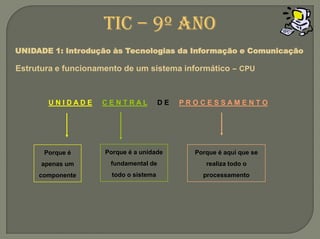 U N I D A D EC E N T R A L     D E     P R O C E S S A M E N T OPorque é a unidade fundamental de todo o sistemaPorque é aqui que se realiza todo o processamentoPorque é apenas um componenteTIC – 9º anoUNIDADE 1: Introdução às Tecnologias da Informação e ComunicaçãoEstrutura e funcionamento de um sistemainformático –CPU
