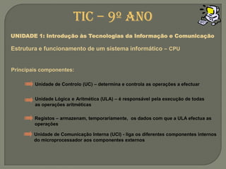 TIC – 9º anoUNIDADE 1: Introdução às Tecnologias da Informação e ComunicaçãoEstrutura e funcionamento de um sistemainformático –CPUPrincipais componentes:Unidade de Controlo (UC) – determina e controla as operações a efectuarUnidade LógicaeAritmética (ULA) – é responsável pela execução de todas as operações aritméticasRegistos – armazenam, temporariamente,  os dados com que a ULA efectua as operaçõesUnidade de Comunicação Interna (UCI) - liga os diferentes componentes internos do microprocessador aos componentes externos