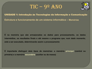 TIC – 9º anoUNIDADE 1: Introdução às Tecnologias da Informação e ComunicaçãoEstrutura e funcionamento de um sistemainformático –MemóriasÉ na memória que são armazenados os dados para processamento, os dados intermédios, os resultados finais e até mesmo o programa que, num dado momento, está a ser executado, determinando assim o processamentoÉ importante distinguir dois tipos de memórias: a memória principal (central ou primária) e a memória secundária (auxiliar ou de massa)