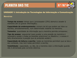 UNIDADE 1: Introdução às Tecnologias da Informação e ComunicaçãoMemóriasTempo de acesso: tempo que o processador (CPU) demora a aceder à memória (ler ou gravar informação);Capacidade de endereçamento: número de bit que podem ser lidos ou escritos, simultaneamente, num determinado instante na memória;Tamanho: quantidade de informação que a memória permite armazenar;Tipo de acesso: sequencial (para aceder a uma posição de memória é necessário aceder a todas as posições anteriores) ou aleatório ( o acesso é feito directamente à posição que se pretende aceder);Capacidade de leitura e escrita: todas as memórias permitem que se leia o seu conteúdo, mas nem todas permitem a escrita;Volatilidade: capacidade, ou não, de a memória reter a informação quando não é alimentada pela corrente eléctrica.