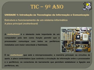 TIC – 9º anoUNIDADE 1: Introdução às Tecnologias da Informação e ComunicaçãoEstrutura e funcionamento de um sistemainformáticoA placa principal (motherboard)A motherboard é o elemento mais importante de um computador pois tem como função permitir que o processador comunique com todos os periféricos instalados com maior velocidade e fiabilidade.É na motherboardque está o microprocessador, a memória principal, os circuitos de apoio, a placa controladora (que controla a circulação da informação entre o processador e o periférico), os conectores do barramento que permitem estabelecer a ligação aos periféricos, etc.