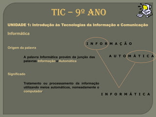 I  N  F  O  R  M  A  Ç  Ã  OA  U  T  O  M  Á  T  I  C  AI  N  F  O  R  M  Á  T  I  C  ATIC – 9º anoUNIDADE 1: Introdução às Tecnologias da Informação e ComunicaçãoInformáticaOrigem da palavraA palavra Informática provém da junção das palavras Informação e AutomáticaSignificadoTratamento ou processamento da informação utilizando meios automáticos, nomeadamente o computador.