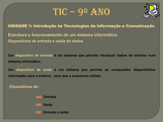 Um dispositivode entrada é um sistema que permite introduzir dados do exterior num sistema informático.Um dispositivo de saída é um sistema que permite ao computador disponibilizar informação para o exterior,  para que a possamos utilizar.Dispositivos de:TIC – 9º anoUNIDADE 1: Introdução às Tecnologias da Informação e ComunicaçãoEstrutura e funcionamento de um sistemainformáticoDispositivos de entrada e saída de dadosEntradaSaídaEntrada e saída
