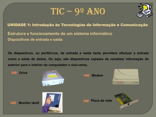 TIC – 9º anoUNIDADE 1: Introdução às Tecnologias da Informação e ComunicaçãoEstrutura e funcionamento de um sistemainformáticoDispositivos de entrada e saídaOs dispositivos, ou periféricos, de entrada e saída tanto permitem efectuar a entrada como a saída de dados. Ou seja, são dispositivos capazes de canalizar informação do exterior para o interior do computador e vice-versa.DriveModemPlaca de redeMonitor táctil