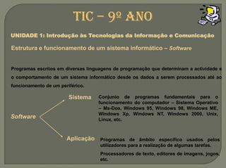 TIC – 9º anoUNIDADE 1: Introdução às Tecnologias da Informação e ComunicaçãoEstrutura e funcionamento de um sistemainformático –SoftwareProgramas escritos em diversas linguagens de programação que determinam a actividade e o comportamento de um sistema informático desde os dados a serem processados até ao funcionamento de um periférico.SistemaConjunto de programas fundamentais para o funcionamento do computador – Sistema Operativo –Ms-Dos, Windows 95, Windows 98, Windows ME, Windows Xp, Windows NT, Windows 2000, Unix, Linux, etc.SoftwareAplicaçãoProgramas de âmbito específico usados pelos utilizadores para a realização de algumas tarefas. Processadores de texto, editores de imagens, jogos, etc.