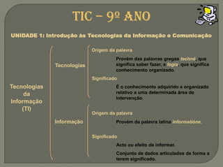 TIC – 9º anoUNIDADE 1: Introdução às Tecnologias da Informação e ComunicaçãoOrigem da palavraProvém das palavras gregas techné, que significa saber fazer, e logia, que significa conhecimento organizado.TecnologiasSignificadoTecnologias da Informação (TI)É o conhecimento adquirido e organizado relativo a uma determinada área de intervenção.Origem dapalavraInformaçãoProvém da palavra latina informatióne.SignificadoActo ou efeito de informar.Conjunto de dados articulados de forma a terem significado.