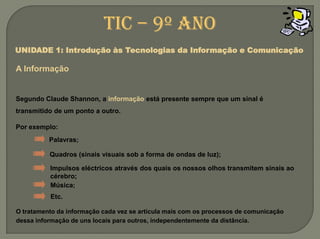 TIC – 9º anoUNIDADE 1: Introdução às Tecnologias da Informação e ComunicaçãoA InformaçãoSegundo Claude Shannon, a informação está presente sempre que um sinal é transmitido de um ponto a outro. Por exemplo:Palavras;Quadros (sinais visuais sob a forma de ondas de luz);Impulsos eléctricos através dos quais os nossos olhos transmitem sinais ao cérebro;Música;Etc.O tratamento da informação cada vez se articula mais com os processos de comunicação dessa informação de uns locais para outros, independentemente da distância.