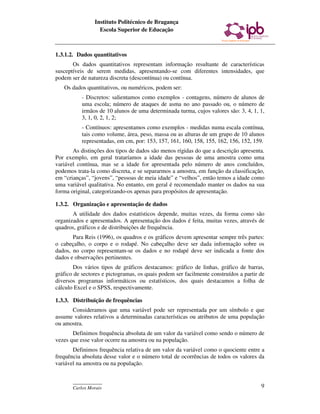 Instituto Politécnico de Bragança
                  Escola Superior de Educação



1.3.1.2. Dados quantitativos
       Os dados quantitativos representam informação resultante de características
susceptíveis de serem medidas, apresentando-se com diferentes intensidades, que
podem ser de natureza discreta (descontínua) ou contínua.
   Os dados quantitativos, ou numéricos, podem ser:
           - Discretos: salientamos como exemplos - contagens, número de alunos de
           uma escola; número de ataques de asma no ano passado ou, o número de
           irmãos de 10 alunos de uma determinada turma, cujos valores são: 3, 4, 1, 1,
           3, 1, 0, 2, 1, 2;
           - Contínuos: apresentamos como exemplos - medidas numa escala contínua,
           tais como volume, área, peso, massa ou as alturas de um grupo de 10 alunos
           representadas, em cm, por: 153, 157, 161, 160, 158, 155, 162, 156, 152, 159.
       As distinções dos tipos de dados são menos rígidas do que a descrição apresenta.
Por exemplo, em geral trataríamos a idade das pessoas de uma amostra como uma
variável contínua, mas se a idade for apresentada pelo número de anos concluídos,
podemos trata-la como discreta, e se separarmos a amostra, em função da classificação,
em “crianças”, “jovens”, “pessoas de meia idade” e “velhos”, então temos a idade como
uma variável qualitativa. No entanto, em geral é recomendado manter os dados na sua
forma original, categorizando-os apenas para propósitos de apresentação.

1.3.2. Organização e apresentação de dados
       A utilidade dos dados estatísticos depende, muitas vezes, da forma como são
organizados e apresentados. A apresentação dos dados é feita, muitas vezes, através de
quadros, gráficos e de distribuições de frequência.
       Para Reis (1996), os quadros e os gráficos devem apresentar sempre três partes:
o cabeçalho, o corpo e o rodapé. No cabeçalho deve ser dada informação sobre os
dados, no corpo representam-se os dados e no rodapé deve ser indicada a fonte dos
dados e observações pertinentes.
       Dos vários tipos de gráficos destacamos: gráfico de linhas, gráfico de barras,
gráfico de sectores e pictogramas, os quais podem ser facilmente construídos a partir de
diversos programas informáticos ou estatísticos, dos quais destacamos a folha de
cálculo Excel e o SPSS, respectivamente.

1.3.3. Distribuição de frequências
      Consideramos que uma variável pode ser representada por um símbolo e que
assume valores relativos a determinadas características ou atributos de uma população
ou amostra.
       Definimos frequência absoluta de um valor da variável como sendo o número de
vezes que esse valor ocorre na amostra ou na população.
       Definimos frequência relativa de um valor da variável como o quociente entre a
frequência absoluta desse valor e o número total de ocorrências de todos os valores da
variável na amostra ou na população.


       ____________
       Carlos Morais                                                                  9
 