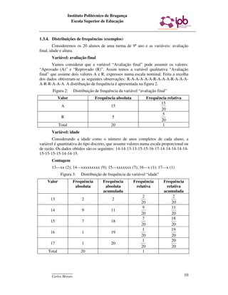 Instituto Politécnico de Bragança
                       Escola Superior de Educação



1.3.4. Distribuições de frequências (exemplos)
         Consideremos os 20 alunos de uma turma de 9º ano e as variáveis: avaliação
final, idade e altura.
       Variável: avaliação final
        Vamos considerar que a variável “Avaliação final” pode assumir os valores:
“Aprovado (A)” e “Reprovado (R)”. Assim temos a variável qualitativa “Avaliação
final” que assume dois valores A e R, expressos numa escala nominal. Feita a recolha
dos dados obtiveram-se as seguintes observações: R-A-A-A-A-A-R-A-A-A-R-A-A-A-
A-R-R-A-A-A. A distribuição de frequência é apresentada na figura 2.
       Figura 2:        Distribuição de frequência da variável “avaliação final”
             Valor                  Frequência absoluta              Frequência relativa
                                                                            15
              A                               15
                                                                            20
                                                                             5
              R                                5
                                                                            20
             Total                            20                             1
       Variável: idade
       Considerando a idade como o número de anos completos de cada aluno, a
variável é quantitativa do tipo discreto, que assume valores numa escala proporcional ou
de razão. Os dados obtidos são os seguintes: 14-14-13-13-15-15-16-17-14-14-14-14-14-
15-15-15-15-14-14-15.
       Contagem
       13---xx (2); 14---xxxxxxxxx (9); 15---xxxxxxx (7); 16---x (1); 17---x (1)
              Figura 3:     Distribuição de frequência da variável “idade”
    Valor              Frequência        Frequência        Frequência         Frequência
                        absoluta          absoluta          relativa            relativa
                                         acumulada                            acumulada
                                                                 2                  2
      13                     2                 2
                                                                20                 20
                                                                9                  11
      14                     9                11
                                                                20                 20
                                                                7                  18
      15                     7                18
                                                                20                 20
                                                                1                  19
      16                     1                19
                                                                20                 20
                                                                1                  20
      17                     1                20
                                                                20                 20
     Total                  20                                   1



       ____________
       Carlos Morais                                                                       10
 