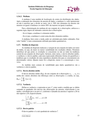Instituto Politécnico de Bragança
                   Escola Superior de Educação



1.3.6.3. Mediana
      A mediana é uma medida de localização do centro da distribuição dos dados.
Após a ordenação dos elementos da amostra de dados, a mediana é o valor (pertencente
ou não à amostra) que a divide ao meio, isto é, 50% dos elementos da amostra são
menores ou iguais à mediana e os outros 50% são maiores ou iguais à mediana
       Para a determinação da mediana de um conjunto de n observações, utiliza-se a
seguinte regra, depois de ordenada a amostra das n observações:
       - Se n é ímpar, a mediana é o elemento médio;
       - Se n é par, a mediana é a semi-soma dos dois elementos médios.
       A mediana, bem como a moda, pode ser calculada para dados ordenados. Este
valor “médio” é mais comummente utilizado para dados quantitativos.

1.3.7. Medidas de dispersão
        As medidas de dispersão traduzem a variação de um conjunto de dados em torno
da média, ou seja, da maior ou menor variabilidade dos resultados obtidos. Permitem
identificar até que ponto os resultados se concentram ou não ao redor da tendência
central de um conjunto de observações. Incluem, entre outras, o desvio absoluto médio,
a variância e o desvio padrão, cada uma expressando diferentes formas de quantificar a
tendência que os resultados de uma experiência aleatória têm para se concentrarem em
determinados valores. Quanto maior for a dispersão, menor é a concentração e vice-
versa.
       As medidas mais comuns de variabilidade para dados quantitativos são a
variância e o desvio padrão.

1.3.7.1. Desvio absoluto médio
      O desvio absoluto médio (DM), de um conjunto de n observações x1, …, xn, é a
média dos valores absolutos das diferenças entre as observações e a média, ou seja,
     1 n
DM = ∑ │xi- x │.
     n i=1

1.3.7.2. Variância
       Define-se variância, e representa-se por s2, como sendo a medida que se obtém
somando os quadrados dos desvios das observações da amostra, relativamente à sua
média, e dividindo por n ou por n-1, conforme o tamanho da amostra é superior a 20 ou
não superior a 20, respectivamente.
             1 n
             n − 1 ∑ ( x i − x ) ,.......n ≤ 20
                                 2

            
       s2 =  n i =1
             1 ( x − x ) 2 ,............n > 20
            n ∑ i
             i =1

1.3.7.3. Desvio padrão
       O desvio padrão s é a raiz quadrada da variância s2.
       ____________
       Carlos Morais                                                               13
 