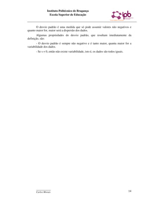 Instituto Politécnico de Bragança
                 Escola Superior de Educação



       O desvio padrão é uma medida que só pode assumir valores não negativos e
quanto maior for, maior será a dispersão dos dados.
       Algumas propriedades do desvio padrão, que resultam imediatamente da
definição, são:
        - O desvio padrão é sempre não negativo e é tanto maior, quanta maior for a
variabilidade dos dados.
      - Se s = 0, então não existe variabilidade, isto é, os dados são todos iguais.




      ____________
      Carlos Morais                                                                    14
 
