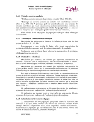 Instituto Politécnico de Bragança
                  Escola Superior de Educação



1.4.1. Unidade, amostra, população
       “Unidade estatística: elemento da população estudada” (Huot, 2002: 19).
       “População ou universo: conjunto de unidades com características comuns”
(Reis et al, 1999: 19). A população pode ser considerada como uma colecção de
unidades individuais, que podem ser pessoas ou resultados experimentais, com uma ou
mais características comuns que se pretendem estudar. A população refere-se a todos os
casos ou situações a que o investigador quer fazer inferências ou estimativas.
       Uma amostra é um subconjunto da população usado para obter informação
acerca do todo.

1.4.2. Amostragem, recenseamento e sondagem
       Designamos por amostragem a obtenção de informação sobre parte de uma
população (Reis et al, 1999: 19).
       Recenseamento é uma recolha de dados, sobre certas características da
população, obtida directamente a partir do conjunto das unidades da população.
       Sondagem é uma recolha de dados, sobre certas características da população,
obtida a partir de uma amostra.

1.4.3. Parâmetros e estatísticas
        Designamos por estatística, um número que represente características da
amostra. Calcula-se o valor de uma estatística a partir de valores observados na amostra.
Utiliza-se uma estatística para estimar um parâmetro, desconhecido, na população.
       Designamos por parâmetro, um número que represente características da
população. Este número, embora seja fixo, normalmente é desconhecido. Um parâmetro
desconhecido pode ser estimado a partir de uma estatística (ou estimador).
        Para apreciar a mensurabilidade de uma característica ou comportamento de um
população podemos considerar diversos parâmetros. Desses parâmetros destacamos:
frequência de ocorrência de uma resposta; probabilidade de ocorrência de uma resposta;
duração da ocorrência de uma resposta; duração do intervalo de tempo entre duas ou
mais ocorrências repetidas desse fenómeno; intensidade ou grau com que se manifesta
uma resposta; e, velocidade e qualidade que as respostas podem assumir (Almeida &
Freire, 2000: 58).
      Os parâmetros que mostram como as diferentes observações são semelhantes,
costumam designar-se por parâmetros de “medidas de tendência central”.
      Os parâmetros que mostram como as observações de uma amostra diferem,
costumam designar-se por parâmetros de “medidas de dispersão estatística.

1.4.4. Estatuto das variáveis na investigação
       As características de uma população, que podem diferir de indivíduo para
indivíduo, e as quais temos interesse em estudar são chamadas variáveis. Como
exemplo referimos: comprimento, massa, idade, temperatura e número de ocorrências.
Cada unidade da população, que é escolhida como parte de uma amostra, fornece uma
medida de uma ou mais variáveis, chamadas observações.
       ____________
       Carlos Morais                                                                  16
 