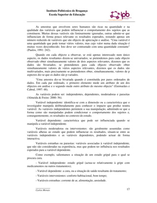 Instituto Politécnico de Bragança
                  Escola Superior de Educação



        As amostras que envolvem seres humanos são ricas na quantidade e na
qualidade das variáveis que podem influenciar o comportamento dos sujeitos que as
constituem. Muitas dessas varáveis são liminarmente ignoradas, outras admite-se que
influenciam de forma pouco relevante os resultados esperados, restando apenas um
número reduzido de variáveis que são objecto de apreciação e análise. "Uma variável é
uma quantidade que pode tomar vários valores, mas cujo valor numa dada situação é
muitas vezes desconhecido. Isto deve ser contrastado com uma quantidade constante"
(Paulos, 1991: 242).
       Quando em cada objecto a observar, se está apenas interessado num único
aspecto, os dados resultantes dizem-se univariados; se pretendemos para cada objecto
observado obter simultaneamente valores de dois aspectos relevantes, dizemos que os
dados são bivariados; se pretendemos para cada objecto observado obter
simultaneamente valores de vários aspectos relevantes, dizemos que os dados são
multivariados, mais precisamente se pretendemos obter, simultaneamente, valores de p
aspectos diz-se que os dados são p-variados.
       "Uma amostra diz-se bivariada quando é constituída por pares ordenados de
dados. Em cada par ordenado, o primeiro elemento mede um atributo de um dos
objectos em análise e o segundo mede outro atributo do mesmo objecto" (Guimarães e
Cabral, 1997: 48).
      As variáveis podem ser: independentes, dependentes, moderadoras e parasitas
(Almeida & Freire: 2000: 56).
        Variável independente: identifica-se com a dimensão ou a característica que o
investigador manipula deliberadamente para conhecer o impacto que produz noutra
variável. As variáveis independentes permitem a sua manipulação, admitindo-se que a
forma como são manipuladas podem condicionar o comportamento dos sujeitos e,
consequentemente, os resultados no contexto do estudo.
      Variável dependente: característica que pode ser influenciada quando se
manipula a variável independente.
        Variáveis moderadoras ou intervenientes: são geralmente assumidas como
variáveis alheias ao estudo que podem influenciar os resultados, situam-se entre as
variáveis independentes e as variáveis dependentes, podendo actuar de forma
interactiva.
       Variáveis estranhas ou parasitas: variáveis associadas à variável independente,
que não são consideradas na experiência, mas que podem ter influência nos resultados
esperados para a variável dependente.
       Como exemplo, salientamos a situação de um estado gripal para o qual se
procura cura.
      - Variável independente: estado gripal (actua-se relativamente à gripe com
medicamentos ou outros tratamentos);
       - Variável dependente: a cura, ou a situação de saúde resultante do tratamento;
       - Variáveis intervenientes: conforto habitacional, bom tempo;
       - Variáveis estranhas: corrente de ar, alimentação, ansiedade.

       ____________
       Carlos Morais                                                                     17
 