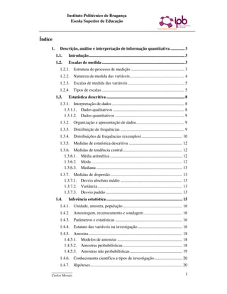 Instituto Politécnico de Bragança
                    Escola Superior de Educação



Índice
     1.     Descrição, análise e interpretação de informação quantitativa ............. 3
          1.1.     Introdução ........................................................................................ 3
          1.2.     Escalas de medida ............................................................................ 3
            1.2.1. Estrutura do processo de medição ................................................... 3
            1.2.2. Natureza da medida das variáveis.................................................... 4
            1.2.3. Escalas de medida das variáveis ...................................................... 5
            1.2.4. Tipos de escalas ............................................................................... 5
          1.3.     Estatística descritiva ........................................................................ 8
            1.3.1. Interpretação de dados ..................................................................... 8
              1.3.1.1. Dados qualitativos .................................................................... 8
              1.3.1.2. Dados quantitativos .................................................................. 9
            1.3.2. Organização e apresentação de dados.............................................. 9
            1.3.3. Distribuição de frequências ............................................................. 9
            1.3.4. Distribuições de frequências (exemplos)....................................... 10
            1.3.5. Medidas de estatística descritiva ................................................... 12
            1.3.6. Medidas de tendência central......................................................... 12
              1.3.6.1. Média aritmética ..................................................................... 12
              1.3.6.2. Moda ....................................................................................... 12
              1.3.6.3. Mediana .................................................................................. 13
            1.3.7. Medidas de dispersão..................................................................... 13
              1.3.7.1. Desvio absoluto médio ........................................................... 13
              1.3.7.2. Variância................................................................................. 13
              1.3.7.3. Desvio padrão ......................................................................... 13
          1.4.     Inferência estatística ...................................................................... 15
            1.4.1. Unidade, amostra, população......................................................... 16
            1.4.2. Amostragem, recenseamento e sondagem ..................................... 16
            1.4.3. Parâmetros e estatísticas ................................................................ 16
            1.4.4. Estatuto das variáveis na investigação........................................... 16
            1.4.5. Amostra.......................................................................................... 18
              1.4.5.1. Modelos de amostras .............................................................. 18
              1.4.5.2. Amostras probabilísticas......................................................... 18
              1.4.5.3. Amostras não probabilísticas .................................................. 19
            1.4.6. Conhecimento científico e tipos de investigação........................... 20
            1.4.7. Hipóteses........................................................................................ 20
     ____________
     Carlos Morais                                                                                                    1
 