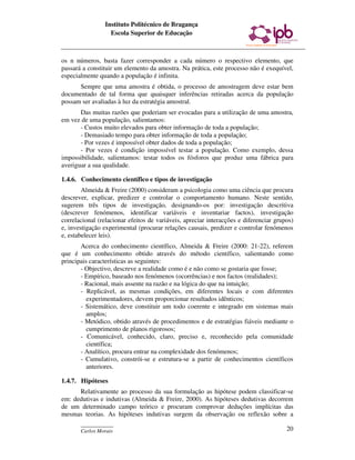 Instituto Politécnico de Bragança
                  Escola Superior de Educação



os n números, basta fazer corresponder a cada número o respectivo elemento, que
passará a constituir um elemento da amostra. Na prática, este processo não é exequível,
especialmente quando a população é infinita.
      Sempre que uma amostra é obtida, o processo de amostragem deve estar bem
documentado de tal forma que quaisquer inferências retiradas acerca da população
possam ser avaliadas à luz da estratégia amostral.
       Das muitas razões que poderiam ser evocadas para a utilização de uma amostra,
em vez de uma população, salientamos:
       - Custos muito elevados para obter informação de toda a população;
       - Demasiado tempo para obter informação de toda a população;
       - Por vezes é impossível obter dados de toda a população;
       - Por vezes é condição impossível testar a população. Como exemplo, dessa
impossibilidade, salientamos: testar todos os fósforos que produz uma fábrica para
averiguar a sua qualidade.

1.4.6. Conhecimento científico e tipos de investigação
        Almeida & Freire (2000) consideram a psicologia como uma ciência que procura
descrever, explicar, predizer e controlar o comportamento humano. Neste sentido,
sugerem três tipos de investigação, designando-os por: investigação descritiva
(descrever fenómenos, identificar variáveis e inventariar factos), investigação
correlacional (relacionar efeitos de variáveis, apreciar interacções e diferenciar grupos)
e, investigação experimental (procurar relações causais, predizer e controlar fenómenos
e, estabelecer leis).
       Acerca do conhecimento científico, Almeida & Freire (2000: 21-22), referem
que é um conhecimento obtido através do método científico, salientando como
principais características as seguintes:
       - Objectivo, descreve a realidade como é e não como se gostaria que fosse;
       - Empírico, baseado nos fenómenos (ocorrências) e nos factos (realidades);
       - Racional, mais assente na razão e na lógica do que na intuição;
       - Replicável, as mesmas condições, em diferentes locais e com diferentes
          experimentadores, devem proporcionar resultados idênticos;
       - Sistemático, deve constituir um todo coerente e integrado em sistemas mais
          amplos;
       - Metódico, obtido através de procedimentos e de estratégias fiáveis mediante o
          cumprimento de planos rigorosos;
       - Comunicável, conhecido, claro, preciso e, reconhecido pela comunidade
          científica;
       - Analítico, procura entrar na complexidade dos fenómenos;
       - Cumulativo, constrói-se e estrutura-se a partir de conhecimentos científicos
          anteriores.

1.4.7. Hipóteses
      Relativamente ao processo da sua formulação as hipótese podem classificar-se
em: dedutivas e indutivas (Almeida & Freire, 2000). As hipóteses dedutivas decorrem
de um determinado campo teórico e procuram comprovar deduções implícitas das
mesmas teorias. As hipóteses indutivas surgem da observação ou reflexão sobre a
       ____________
       Carlos Morais                                                                   20
 