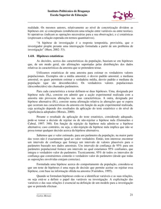 Instituto Politécnico de Bragança
                  Escola Superior de Educação



realidade. Os mesmos autores, relativamente ao nível de concretização dividem as
hipóteses em: a) conceptuais (estabelecem uma relação entre variáveis ou entre teorias),
b) operativas (indicam as operações necessárias para a sua observação), e c) estatísticas
(expressam a relação esperada em termos quantitativos).
        “A hipótese de investigação é a resposta temporária, provisória, que o
investigador propõe perante uma interrogação formulada a partir de um problema de
investigação” (Huot, 2002: 53).

1.4.8. Hipóteses estatísticas
        As decisões, acerca das características da população, baseiam-se em hipóteses
que, de um modo geral, são afirmações suportadas pelas distribuições dos dados
relativas às características da amostra que se pretendem testar.
       Utilizamos estatísticas de uma amostra para estimar os verdadeiros valores
populacionais. Exemplos são a média amostral, o desvio padrão amostral, a mediana
amostral, os quais permitem estimar a verdadeira média, desvio padrão e mediana da
população (que são desconhecidos). Os verdadeiros valores populacionais
(desconhecidos) são chamados parâmetros.
        Para cada característica a testar definem-se duas hipóteses. Uma, designada por
hipótese nula (H0), consiste em admitir que a acção experimental realizada com a
amostra não provocou alterações nas suas características. A outra, designada por
hipótese alternativa (H1), consiste numa afirmação relativa às alterações que se espera
que ocorram nas características da amostra em função da acção experimental realizada,
cuja aceitação depende dos resultados da aplicação do teste estatístico e do nível de
significância adoptados (Morais, 2000).
        Perante o resultado da aplicação do teste estatístico, considerado adequado,
pode-se tomar a decisão de rejeitar ou de não-rejeitar a hipótese nula (Guimarães e
Cabral, 1997: 340). Em função da rejeição da hipótese nula admite-se a hipótese
alternativa; caso contrário, ou seja, a não-rejeição da hipótese nula implica que não se
possa tomar qualquer decisão acerca da hipótese alternativa.
        Sabemos que o valor estimado, para um parâmetro da população, na maior parte
das vezes não é exactamente igual ao valor verdadeiro. Então, tem interesse encontrar
um intervalo de confiança que forneça um intervalo de valores plausíveis para o
parâmetro baseado nos dados amostrais. Um intervalo de confiança de 95% para um
parâmetro populacional fornece um intervalo no qual estaríamos 95% confiantes, que
integra o verdadeiro valor do parâmetro. Tecnicamente, 95% de todos os intervalos de
confiança que construirmos conterão o verdadeiro valor do parâmetro (desde que todas
as suposições envolvidas estejam correctas).
       Formulada uma hipótese acerca do comportamento da população, considera-se
que um teste de hipóteses é uma regra de decisão que permite aceitar ou rejeitar essa
hipótese, com base na informação obtida na amostra (Vairinhos, 1995).
       Quando se formulam hipóteses estão-se a identificar variáveis e as suas relações,
ou seja está-se a definir o papel das variáveis na investigação. A explicitação das
variáveis e das suas relações é essencial na definição de um modelo para a investigação
que se pretende efectuar.

       ____________
       Carlos Morais                                                                  21
 