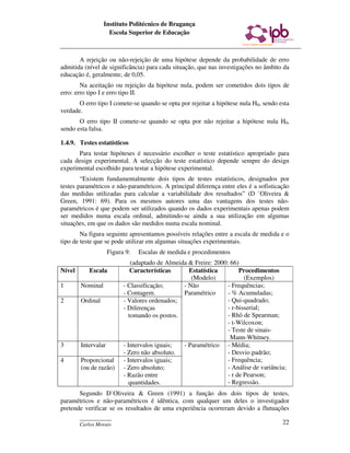 Instituto Politécnico de Bragança
                    Escola Superior de Educação



       A rejeição ou não-rejeição de uma hipótese depende da probabilidade de erro
admitida (nível de significância) para cada situação, que nas investigações no âmbito da
educação é, geralmente, de 0,05.
        Na aceitação ou rejeição da hipótese nula, podem ser cometidos dois tipos de
erro: erro tipo I e erro tipo II.
       O erro tipo I comete-se quando se opta por rejeitar a hipótese nula H0, sendo esta
verdade.
       O erro tipo II comete-se quando se opta por não rejeitar a hipótese nula H0,
sendo esta falsa.

1.4.9. Testes estatísticos
       Para testar hipóteses é necessário escolher o teste estatístico apropriado para
cada design experimental. A selecção do teste estatístico depende sempre do design
experimental escolhido para testar a hipótese experimental.
        “Existem fundamentalmente dois tipos de testes estatísticos, designados por
testes paramétricos e não-paramétricos. A principal diferença entre eles é a sofisticação
das medidas utilizadas para calcular a variabilidade dos resultados” (D `Oliveira &
Green, 1991: 69). Para os mesmos autores uma das vantagens dos testes não-
paramétricos é que podem ser utilizados quando os dados experimentais apenas podem
ser medidos numa escala ordinal, admitindo-se ainda a sua utilização em algumas
situações, em que os dados são medidos numa escala nominal.
        Na figura seguinte apresentamos possíveis relações entre a escala de medida e o
tipo de teste que se pode utilizar em algumas situações experimentais.
                     Figura 9:   Escalas de medida e procedimentos
                              (adaptado de Almeida & Freire: 2000: 66)
Nível      Escala             Características      Estatística         Procedimentos
                                                    (Modelo)             (Exemplos)
1       Nominal            - Classificação;      - Não            - Frequências;
                           - Contagem.           Paramétrico      - % Acumuladas;
2       Ordinal            - Valores ordenados;                   - Qui-quadrado;
                           - Diferenças                           - r-bisserial;
                             tomando os postos.                   - Rhô de Spearman;
                                                                  - t-Wilcoxon;
                                                                  - Teste de sinais-
                                                                   Mann-Whitney.
3       Intervalar         - Intervalos iguais;  - Paramétrico - Média;
                           - Zero não absoluto.                   - Desvio padrão;
4       Proporcional       - Intervalos iguais;                   - Frequência;
        (ou de razão)      - Zero absoluto;                       - Análise de variância;
                           - Razão entre                          - r de Pearson;
                             quantidades.                         - Regressão.
       Segundo D`Oliveira & Green (1991) a função dos dois tipos de testes,
paramétricos e não-paramétricos é idêntica, com qualquer um deles o investigador
pretende verificar se os resultados de uma experiência ocorreram devido a flutuações
        ____________
        Carlos Morais                                                                  22
 