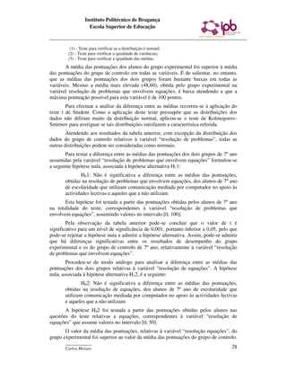 Instituto Politécnico de Bragança
                   Escola Superior de Educação



         (1) - Teste para verificar se a distribuição é normal;
        (2) - Teste para verificar a igualdade de variâncias;
        (3) - Teste para verificar a igualdade das médias.
       A média das pontuações dos alunos do grupo experimental foi superior à média
das pontuações do grupo de controlo em todas as variáveis. É de salientar, no entanto,
que as médias das pontuações dos dois grupos foram bastante baixas em todas as
variáveis. Mesmo a média mais elevada (48,60), obtida pelo grupo experimental na
variável resolução de problemas que envolvem equações, é baixa atendendo a que a
máxima pontuação possível para esta variável é de 100 pontos.
        Para efectuar a análise da diferença entre as médias recorreu-se à aplicação do
teste t de Student. Como a aplicação deste teste pressupõe que as distribuições dos
dados não difiram muito da distribuição normal, aplicou-se o teste de Kolmogorov-
Smirnov para averiguar se tais distribuições satisfazem a característica referida.
        Atendendo aos resultados da tabela anterior, com excepção da distribuição dos
dados do grupo de controlo relativos à variável “resolução de problemas”, todas as
outras distribuições podem ser consideradas como normais.
       Para testar a diferença entre as médias das pontuações dos dois grupos de 7º ano
assumidas pela variável “resolução de problemas que envolvem equações” formulou-se
a seguinte hipótese nula, associada à hipótese alternativa H11:
               H01: Não é significativa a diferença entre as médias das pontuações,
       obtidas na resolução de problemas que envolvem equações, dos alunos de 7º ano
       de escolaridade que utilizam comunicação mediada por computador no apoio às
       actividades lectivas e aqueles que a não utilizam.
       Esta hipótese foi testada a partir das pontuações obtidas pelos alunos de 7º ano
na totalidade do teste, correspondentes à variável “resolução de problemas que
envolvem equações”, assumindo valores no intervalo [0, 100].
        Pela observação da tabela anterior pode-se concluir que o valor de t é
significativo para um nível de significância de 0,001, portanto inferior a 0,05, pelo que
pode-se rejeitar a hipótese nula e admitir a hipótese alternativa. Assim, pode-se admitir
que há diferenças significativas entre os resultados de desempenho do grupo
experimental e os do grupo de controlo de 7º ano, relativamente à variável “resolução
de problemas que envolvem equações”.
        Procedeu-se de modo análogo para analisar a diferença entre as médias das
pontuações dos dois grupos relativas à variável "resolução de equações". A hipótese
nula, associada à hipótese alternativa H12, é a seguinte:
               H02: Não é significativa a diferença entre as médias das pontuações,
       obtidas na resolução de equações, dos alunos de 7º ano de escolaridade que
       utilizam comunicação mediada por computador no apoio às actividades lectivas
       e aqueles que a não utilizam.
       A hipótese H02 foi testada a partir das pontuações obtidas pelos alunos nas
questões do teste relativas a equações, correspondentes à variável “resolução de
equações” que assume valores no intervalo [0, 50].
       O valor da média das pontuações, relativas à variável “resolução equações”, do
grupo experimental foi superior ao valor da média das pontuações do grupo de controlo.
       ____________
       Carlos Morais                                                                  28
 