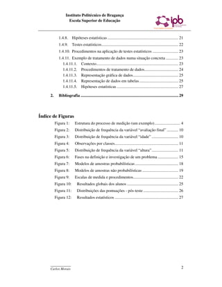 Instituto Politécnico de Bragança
                   Escola Superior de Educação



            1.4.8. Hipóteses estatísticas ..................................................................... 21
            1.4.9. Testes estatísticos........................................................................... 22
            1.4.10. Procedimentos na aplicação de testes estatísticos ......................... 23
            1.4.11. Exemplo de tratamento de dados numa situação concreta ............ 23
              1.4.11.1. Contexto................................................................................ 23
              1.4.11.2. Procedimentos de tratamento de dados................................. 24
              1.4.11.3. Representação gráfica de dados............................................ 25
              1.4.11.4. Representação de dados em tabelas ...................................... 25
              1.4.11.5. Hipóteses estatísticas ............................................................ 27

     2.     Bibliografia ............................................................................................ 29




Índice de Figuras
          Figura 1:      Estrutura do processo de medição (um exemplo) ......................... 4
          Figura 2:      Distribuição de frequência da variável “avaliação final” ........... 10
          Figura 3:      Distribuição de frequência da variável “idade” .......................... 10
          Figura 4:      Observações por classes.............................................................. 11
          Figura 5:      Distribuição de frequência da variável “altura”.......................... 11
          Figura 6:      Fases na definição e investigação de um problema .................... 15
          Figura 7:      Modelos de amostras probabilísticas .......................................... 18
          Figura 8:      Modelos de amostras não probabilísticas ................................... 19
          Figura 9:      Escalas de medida e procedimentos............................................ 22
          Figura 10:       Resultados globais dos alunos .................................................. 25
          Figura 11:       Distribuições das pontuações - pós-teste .................................. 26
          Figura 12:       Resultados estatísticos .............................................................. 27




     ____________
     Carlos Morais                                                                                                    2
 